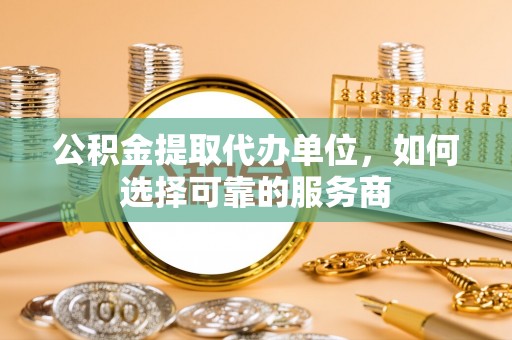 滨湖公积金提取代办单位，如何选择可靠的服务商