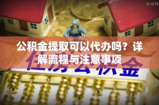 滨湖公积金提取可以代办吗？详解流程与注意事项
