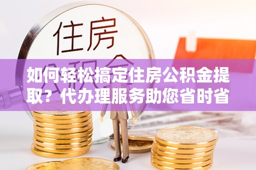 滨湖如何轻松搞定住房公积金提取？代办理服务助您省时省力