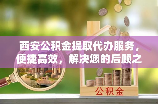滨湖西安公积金提取代办服务，便捷高效，解决您的后顾之忧