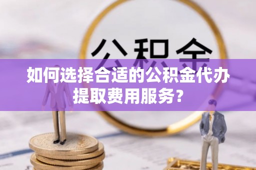 滨湖如何选择合适的公积金代办提取费用服务？