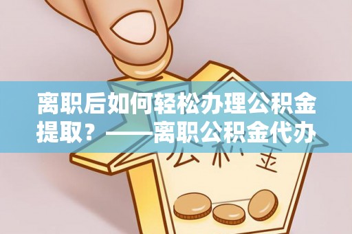 滨湖离职后如何轻松办理公积金提取？——离职公积金代办提取服务详解