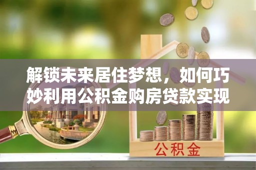 滨湖解锁未来居住梦想，如何巧妙利用公积金购房贷款实现房产投资
