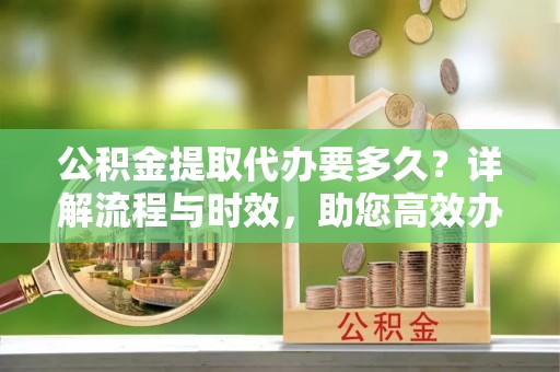 滨湖公积金提取代办要多久？详解流程与时效，助您高效办理