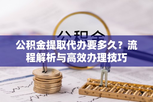 滨湖公积金提取代办要多久？流程解析与高效办理技巧