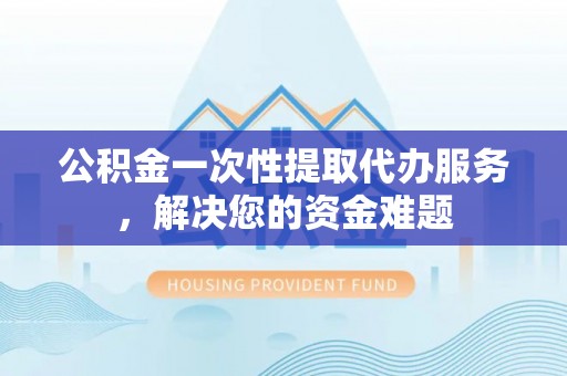 滨湖公积金一次性提取代办服务，解决您的资金难题