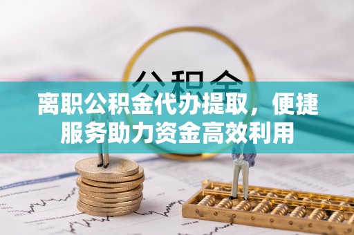 滨湖离职公积金代办提取，便捷服务助力资金高效利用