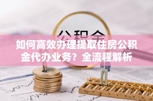 滨湖如何高效办理提取住房公积金代办业务？全流程解析