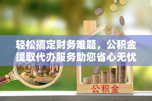 滨湖轻松搞定财务难题，公积金提取代办服务助您省心无忧