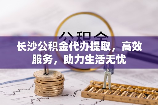 滨湖长沙公积金代办提取，高效服务，助力生活无忧