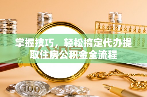 滨湖掌握技巧，轻松搞定代办提取住房公积金全流程
