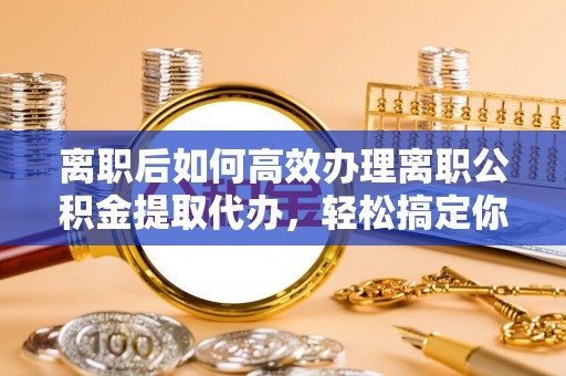 滨湖离职后如何高效办理离职公积金提取代办，轻松搞定你的公积金