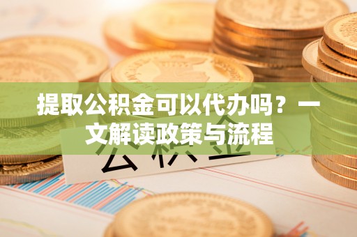 滨湖提取公积金可以代办吗？一文解读政策与流程