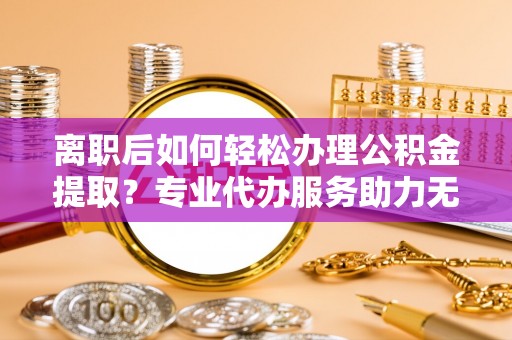 滨湖离职后如何轻松办理公积金提取？专业代办服务助力无忧