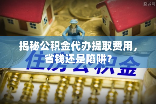 滨湖揭秘公积金代办提取费用，省钱还是陷阱？
