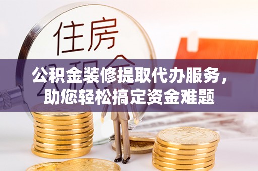 滨湖公积金装修提取代办服务，助您轻松搞定资金难题