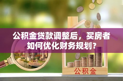 滨湖公积金贷款调整后，买房者如何优化财务规划？