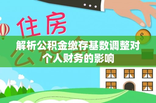 滨湖解析公积金缴存基数调整对个人财务的影响