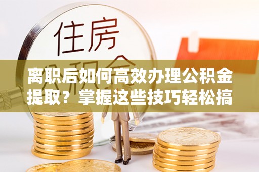 滨湖离职后如何高效办理公积金提取？掌握这些技巧轻松搞定