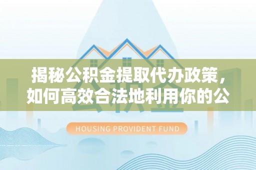 滨湖揭秘公积金提取代办政策，如何高效合法地利用你的公积金
