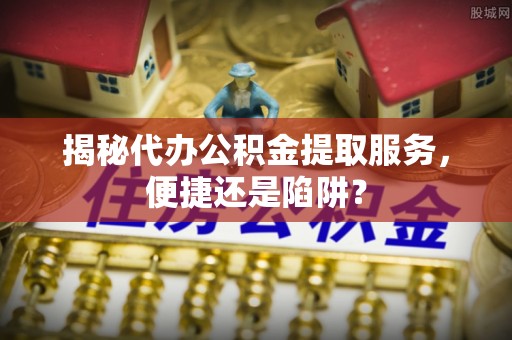 滨湖揭秘代办公积金提取服务，便捷还是陷阱？