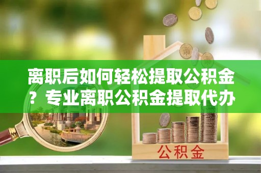 滨湖离职后如何轻松提取公积金？专业离职公积金提取代办服务指南