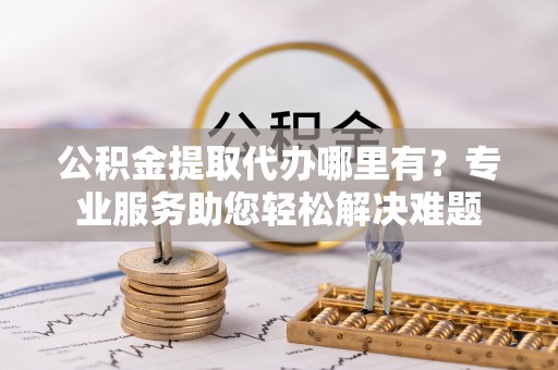 滨湖公积金提取代办哪里有？专业服务助您轻松解决难题