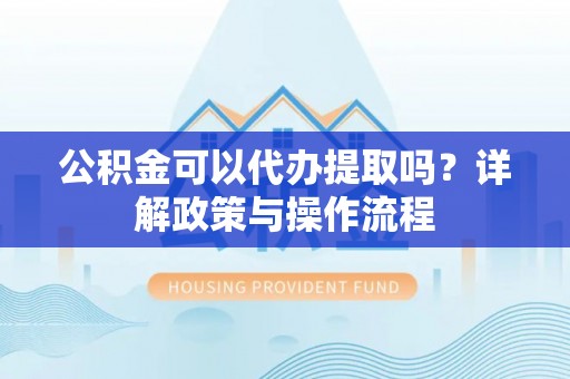 滨湖公积金可以代办提取吗？详解政策与操作流程