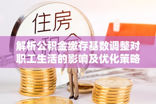 滨湖解析公积金缴存基数调整对职工生活的影响及优化策略