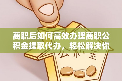 滨湖离职后如何高效办理离职公积金提取代办，轻松解决你的后顾之忧