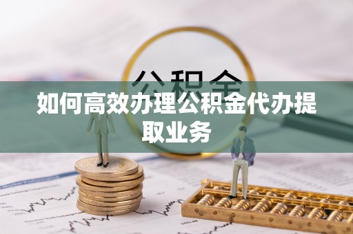 滨湖如何高效办理公积金代办提取业务